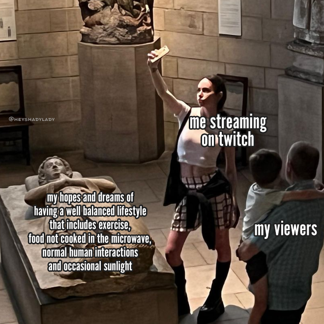 a meme image of a stylish young lady who has "influencer" vibes, standing in a mausoleum in front of a tomb. Her hip is cocked and she's staring up at a camera in her hand where she's taking a selfie only of her face. The lighting looks immaculate, so I can't blame her. There is a normal looking man holding a small child in his arms, they are both watching her. The tomb in front of her is a gorgeous sculpture of a person lying down with their hands in a prayer position under their chin. It is being ignored. There is a caption on the lady that says "me streaming on twitch," the father and son are captioned "my viewers" and the tomb is captioned "my hopes and dreams of having a well balanced lifestyle that includes exercise, food not cooked in a microwave, normal human interactions and occasional sunlight"